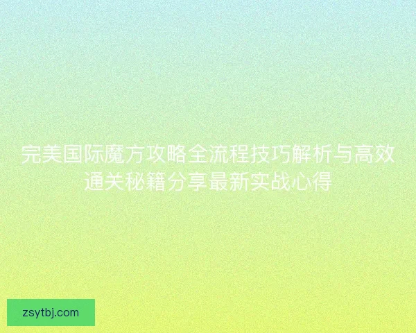 完美国际魔方攻略全流程技巧解析与高效通关秘籍分享最新实战心得