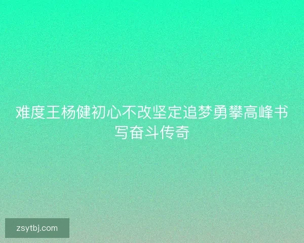 难度王杨健初心不改坚定追梦勇攀高峰书写奋斗传奇