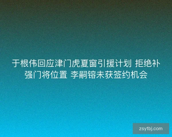 于根伟回应津门虎夏窗引援计划 拒绝补强门将位置 李嗣镕未获签约机会