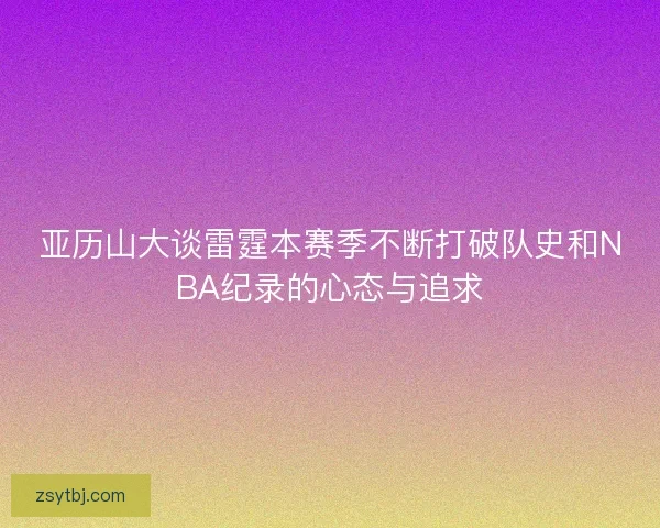 亚历山大谈雷霆本赛季不断打破队史和NBA纪录的心态与追求