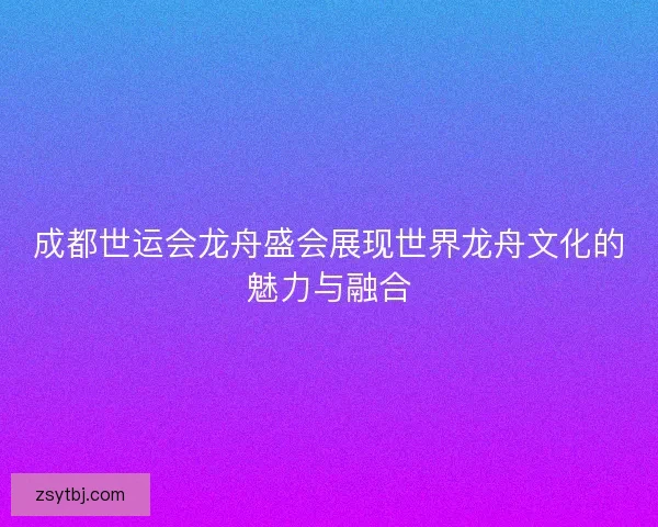 成都世运会龙舟盛会展现世界龙舟文化的魅力与融合