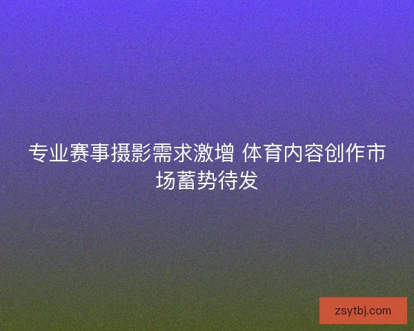 专业赛事摄影需求激增 体育内容创作市场蓄势待发