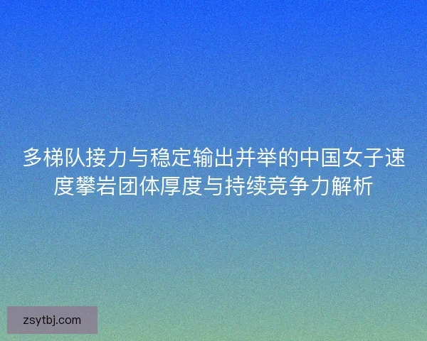 多梯队接力与稳定输出并举的中国女子速度攀岩团体厚度与持续竞争力解析