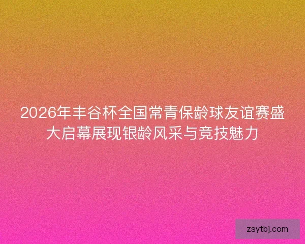 2026年丰谷杯全国常青保龄球友谊赛盛大启幕展现银龄风采与竞技魅力