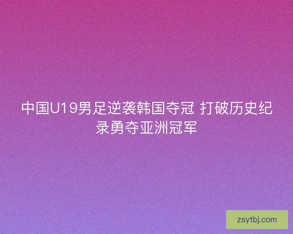 中国U19男足逆袭韩国夺冠 打破历史纪录勇夺亚洲冠军 中国U19男足逆袭韩国夺冠 打破历史纪录勇夺亚洲冠军