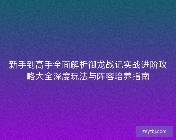 新手到高手全面解析御龙战记实战进阶攻略大全深度玩法与阵容培养指南